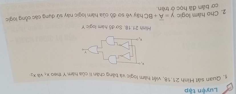 Luyện tập
1. Quan sát Hình 21.18, viết hàm logic và bảng chân lí của hàm Y theo x_1 và x_2.
Hình 21.18. Sơ đồ hàm logic Y
2. Cho hàm logic y=overline A+BC hãy vẽ sơ đồ của hàm logic này sử dụng các cổng logic
cơ bản đã học ở trên.