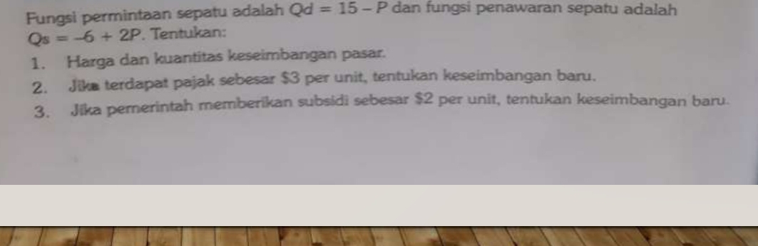 Fungsi permintaan sepatu adalah Qd=15-P dan fungsi penawaran sepatu adalah
Qs=-6+2P. Tentukan: 
1. Harga dan kuantitas keseimbangan pasar. 
2. Jika terdapat pajak sebesar $3 per unit, tentukan keseimbangan baru. 
3. Jika pernerintah memberikan subsidi sebesar $2 per unit, tentukan keseimbangan baru.