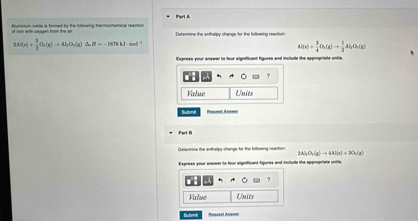 Aluminum oxide is formed by the following thermochemical reaction 
of iron with oxygen from the air: Determine the enthalpy change for the following reaction:
2Al(s)+ 3/2 O_2(g)to Al_2O_3(g)△ , H=-1676kJ· mol^(-1)
Al(s)+ 3/4 O_2(g)to  1/2 Al_2O_3(g)
Express your answer to four significant figures and include the appropriate units.
μA
? 
Value Units 
Submit Request Answer 
Part B 
Determine the enthalpy change for the following reaction:
2Al_2O_3(g)to 4Al(s)+3O_2(g)
Express your answer to four significant figures and include the appropriate units. 
A 
? 
Value Units 
Submit Request Answer