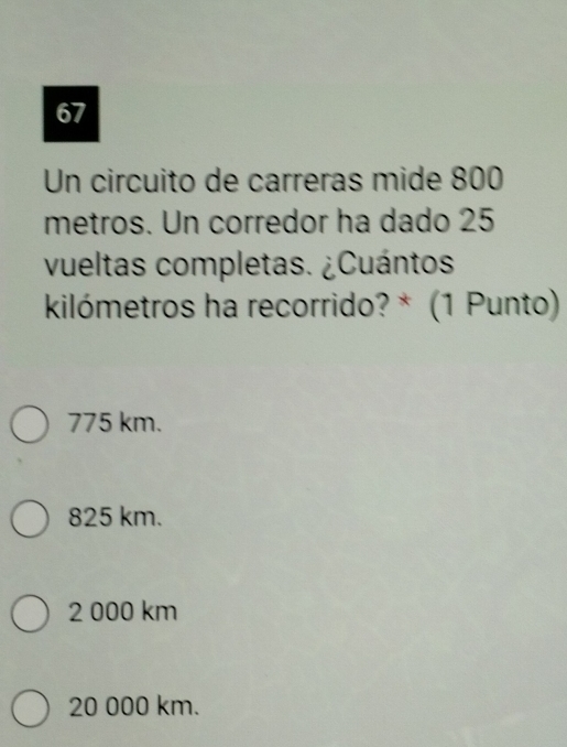 Un circuito de carreras mide 800
metros. Un corredor ha dado 25
vueltas completas. ¿Cuántos
kilómetros ha recorrido? * (1 Punto)
775 km.
825 km.
2 000 km
20 000 km.