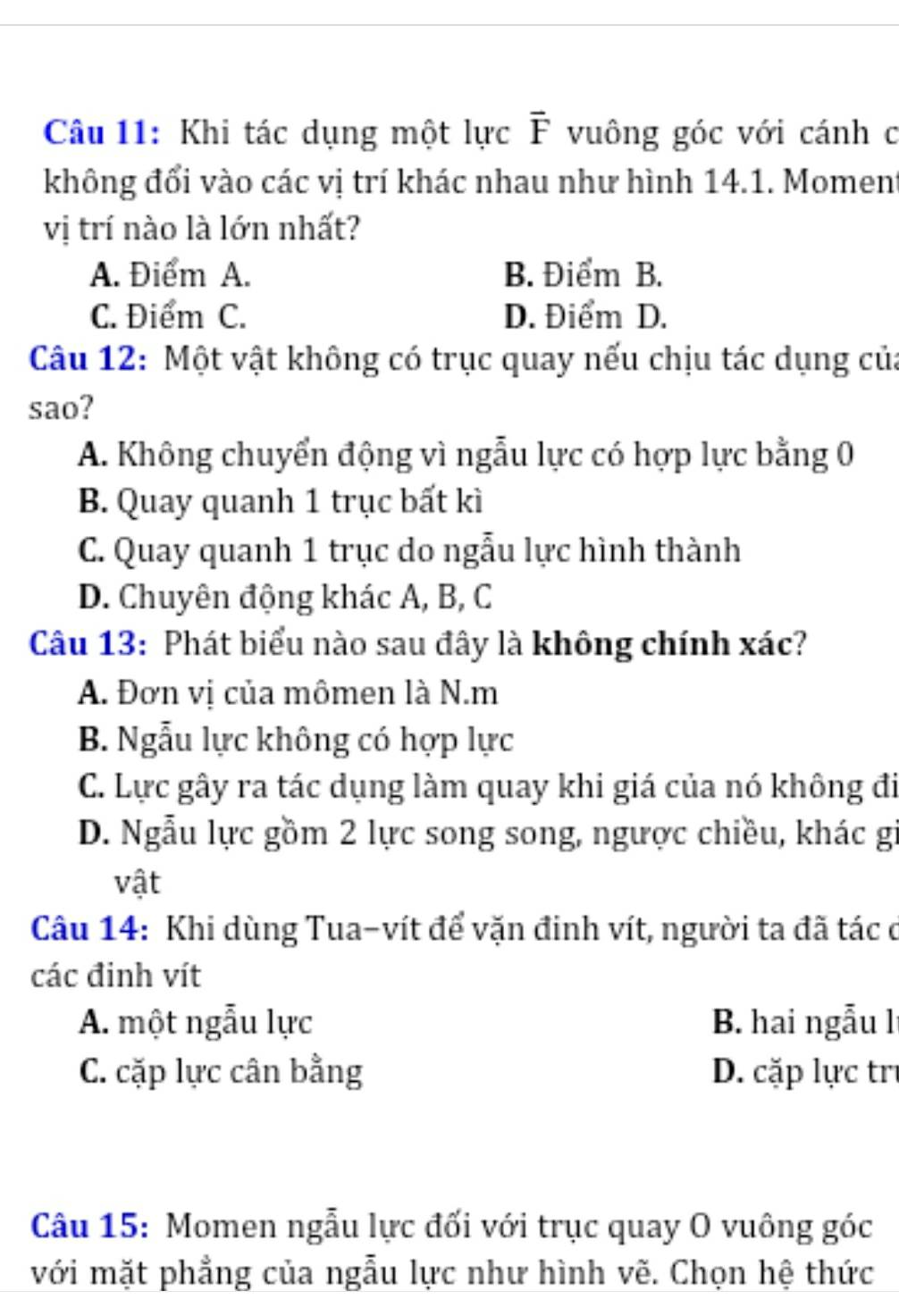 Khi tác dụng một lực overline F vuông góc với cánh c
không đổi vào các vị trí khác nhau như hình 14.1. Moment
vị trí nào là lớn nhất?
A. Điểm A. B. Điểm B.
C. Điểm C. D. Điểm D.
Câu 12: Một vật không có trục quay nếu chịu tác dụng của
sao?
A. Không chuyển động vì ngẫu lực có hợp lực bằng 0
B. Quay quanh 1 trục bất kì
C. Quay quanh 1 trục do ngẫu lực hình thành
D. Chuyên động khác A, B, C
Câu 13: Phát biểu nào sau đây là không chính xác?
A. Đơn vị của mômen là N.m
B. Ngẫu lực không có hợp lực
C. Lực gây ra tác dụng làm quay khi giá của nó không đi
D. Ngẫu lực gồm 2 lực song song, ngược chiều, khác gi
vật
Câu 14: Khi dùng Tua-vít để vặn đinh vít, người ta đã tác ở
các đinh vít
A. một ngẫu lực B. hai ngẫu lí
C. cặp lực cân bằng D. cặp lực trị
Câu 15: Momen ngẫu lực đối với trục quay O vuông góc
với mặt phẳng của ngẫu lực như hình vẽ. Chọn hệ thức