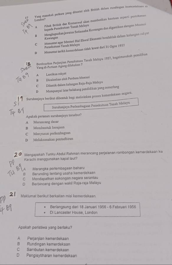 Yang manakah perkara yang dituntut olch British dalam rundingan kemerdekaan di
Landon?
A Pihak British dan Komanwel akan memberikan bantuan seperti pertahanan
kepada Persekutuan Tanah Melayu
B Menghapuskan jawatan Setiausaha Kewangan dan digantikan dengan Menteri
Kewangan
C Menuntut agar Menteri Hal Ehwal Ekonomi hendakiah dalam kalangan rakyat
Persekutuan Tanah Melayu
D Menuntut tarikh kemerdekaan tidak lewat dari 31 Ogos 1957
Berdasarkan Perjanjian Persekutuan Tanah Melayu 1957, bagaimanakah perilihan
Yang di-Pertuan Agong dilakukan ?
A Lantikan rakyat
B Dicalonkan oleh Perdana Menteri
C Dilantik dalam kalangan Raja-Raja Melayu
D Mempunyai latar belakang pendidikan yang cemerlang
Suruhanjaya berikut dibentuk bagi melicinkan proses kemerdekaan negara.
Suruhanjaya Perlembagaan Persekutuan Tanah Melayu
Apakah peranan suruhanjaya tersebut?
A Merancang dasar
B Membentuk kerajaan
C Menyusun perlembagaan
D Melaksanakan pentadbiran
Mengapakah Tunku Abdul Rahman merancang perjaianan rombongan kemerdekaan ke
Karachi menggunakan kapal laut?
A Merangka perlembagaan baharu
B Berunding tentang usaha kemerdekaan
C Mendapatkan sokongan negara serantau
D Berbincang dengan wakil Raja-raja Melayu
Maklumat berikut berkaitan misi kemerdekaan
Berlangsung dari 18 Januari 1956 - 6 Februari 1956
Di Lancaster House, London
Apakah peristiwa yang berlaku?
A Perjanjian kemerdekaan
B Rundingan kemerdekaan
C Sambutan kemerdekaan
D Pengisytiharan kemerdekaan