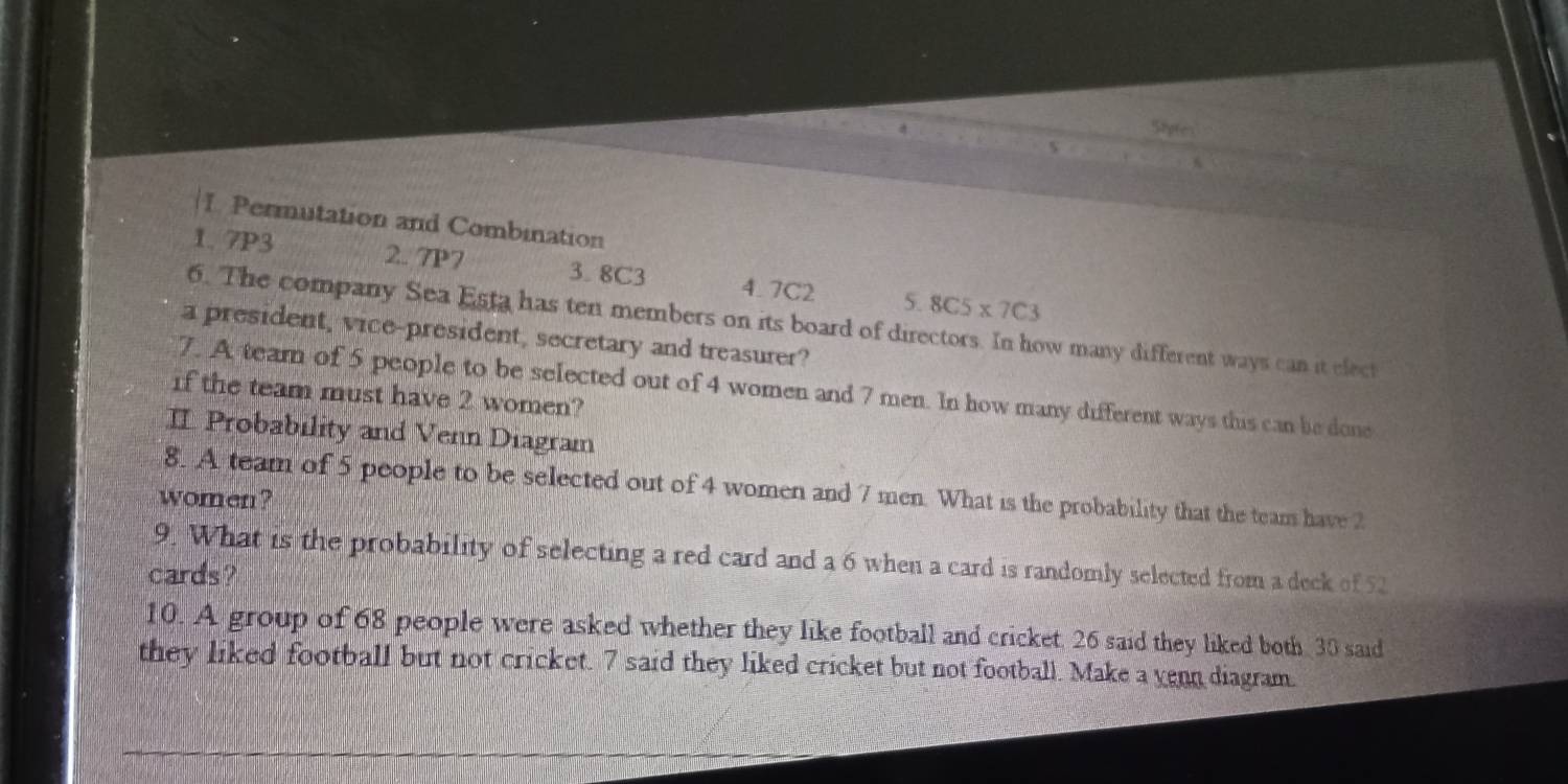 Styte 
I Permutation and Combination 
1. 7P3 2. 7P7 3. 8C3 4. 7C2 5. 8C5* 7C3
6. The company Sea Esta has ten members on its board of directors. In how many different ways can it elect 
a president, vice-president, secretary and treasurer? 
7. A team of 5 people to be selected out of 4 women and 7 men. In how many different ways this can be done 
if the team must have 2 women? 
II Probability and Venn Diagram 
8. A team of 5 people to be selected out of 4 women and 7 men. What is the probability that the team have 2
women? 
9. What is the probability of selecting a red card and a 6 when a card is randomly selected from a deck of 52
cards? 
10. A group of 68 people were asked whether they like football and cricket. 26 said they liked both 30 said 
they liked football but not cricket. 7 said they liked cricket but not football. Make a venn diagram.
