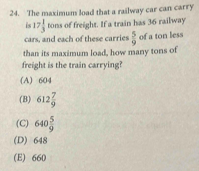 The maximum load that a railway car can carry
is 17 1/3  tons of freight. If a train has 36 railway
cars, and each of these carries  5/9  of a ton less
than its maximum load, how many tons of
freight is the train carrying?
(A) 604
(B) 612 7/9 
(C) 640 5/9 
(D) 648
(E) 660