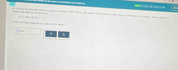 función de dos pasos con decimales que modela un... _—___ 15 Enric 
copias está dado por lo siguiente. Un servicio de imprenta cobra un cargo de montaje de $95.70 por cada orden y $1.50 más por cada copía. El costo total, C (en pesos), de una orden de s
C=1.50x+95.70
¿Cuál es el costo total de una orden de 50 coplas? 
pesos ×