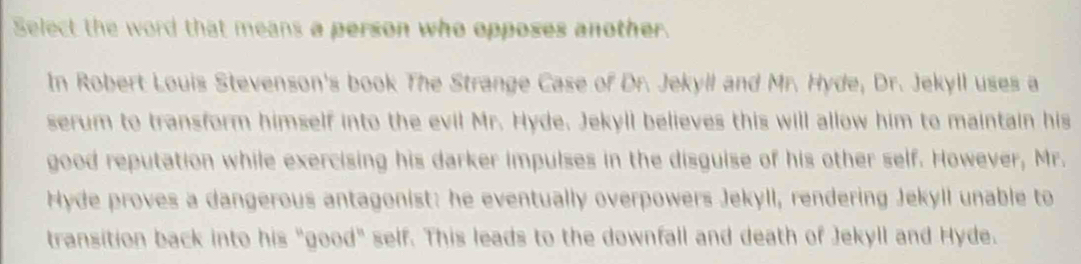 Select the word that means a person who opposes another. 
In Robert Louis Stevenson's book The Strange Case of Dr. Jekyll and Mr. Hyde, Dr. Jekyll uses a 
serum to transform himself into the evil Mr. Hyde. Jekyll believes this will allow him to maintain his 
good reputation while exercising his darker impulses in the disguise of his other self. However, Mr. 
Hyde proves a dangerous antagonist: he eventually overpowers Jekyll, rendering Jekyll unable to 
transition back into his "good" self. This leads to the downfall and death of Jekyll and Hyde.