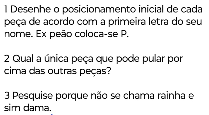 Desenhe o posicionamento inicial de cada 
peça de acordo com a primeira letra do seu 
nome. Ex peão coloca-se P. 
2 Qual a única peça que pode pular por 
cima das outras peças? 
3 Pesquise porque não se chama rainha e 
sim dama.