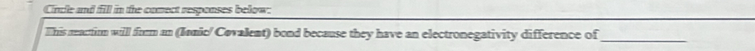 Circle and fill in the comect responses below: 
This neactirm willl from an (Ianic/ Covalent) bond because they have an electronegativity difference of_