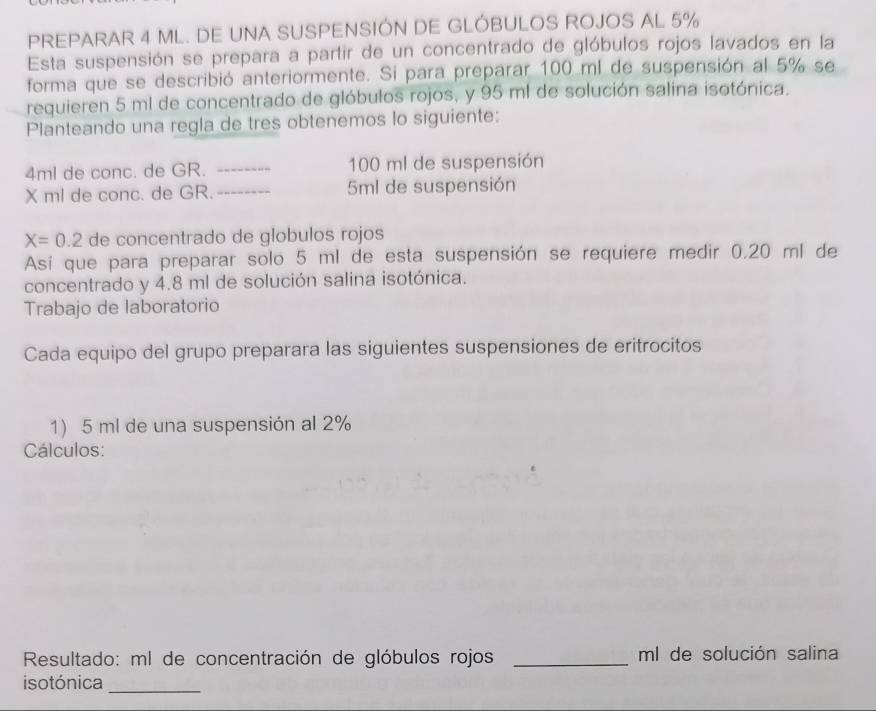 PREPARAR 4 ML. DE UNA SUSPENSIÓN DE GLÓBULOS ROJOS AL 5%
Esta suspensión se prepara a partir de un concentrado de glóbulos rojos lavados en la 
forma que se describió anteriormente. Si para preparar 100 ml de suspensión al 5% se 
requieren 5 ml de concentrado de glóbulos rojos, y 95 ml de solución salina isotónica. 
Planteando una regla de tres obtenemos lo siguiente:
4ml de conc. de GR. _ 100 ml de suspensión
X ml de conc. de GR. _ 5ml de suspensión
X=0.2 de concentrado de globulos rojos 
Así que para preparar solo 5 ml de esta suspensión se requiere medir 0.20 ml de 
concentrado y 4.8 ml de solución salina isotónica. 
Trabajo de laboratorio 
Cada equipo del grupo preparara las siguientes suspensiones de eritrocitos 
1) 5 ml de una suspensión al 2%
Cálculos: 
Resultado: ml de concentración de glóbulos rojos _ ml de solución salina 
isotónica_