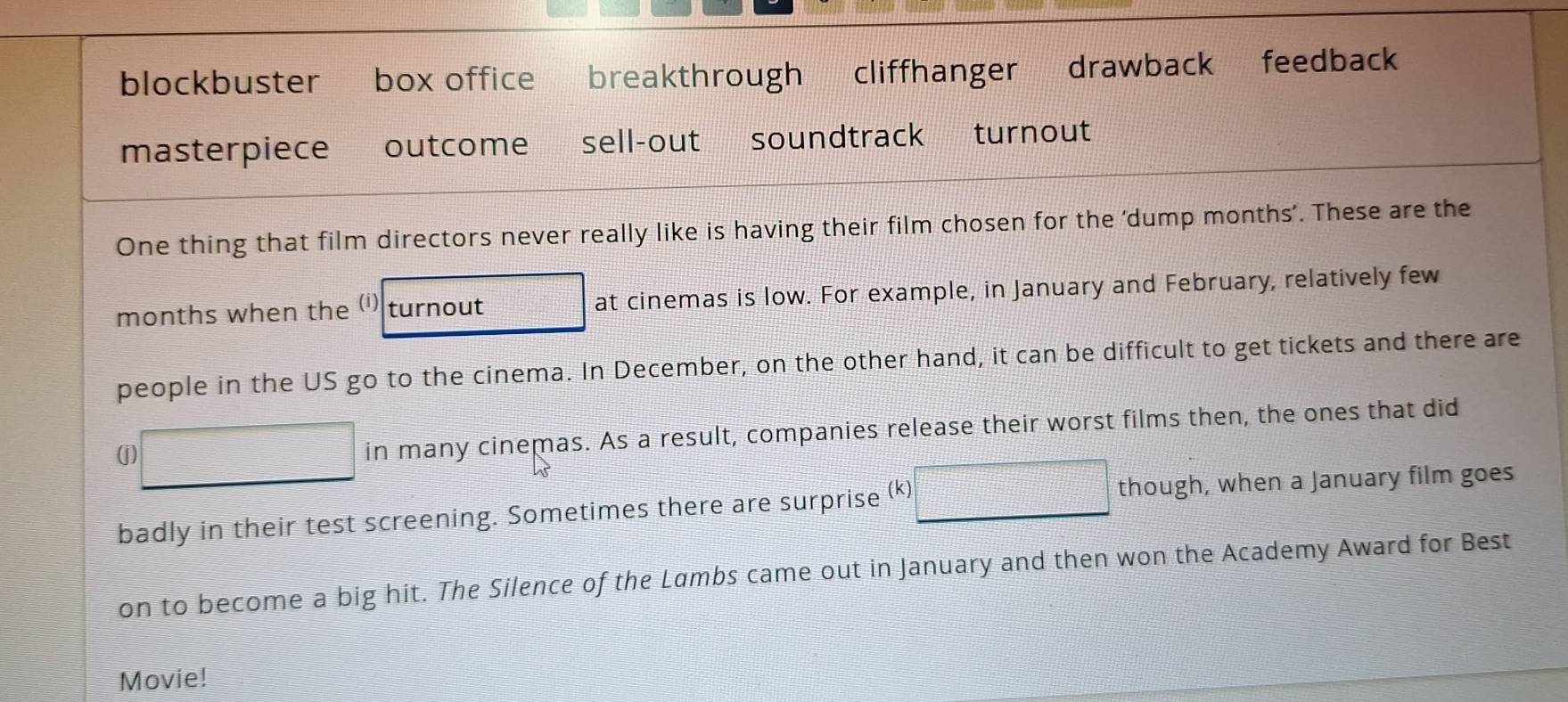 blockbuster box office breakthrough cliffhanger drawback feedback

masterpiece outcome sell-out soundtrack turnout
One thing that film directors never really like is having their film chosen for the 'dump months’. These are the
months when the (i) turnout at cinemas is low. For example, in January and February, relatively few
people in the US go to the cinema. In December, on the other hand, it can be difficult to get tickets and there are
( □ in many cinemas. As a result, companies release their worst films then, the ones that did
badly in their test screening. Sometimes there are surprise (k) □ though, when a January film goes
on to become a big hit. The Silence of the Lambs came out in January and then won the Academy Award for Best
Movie!