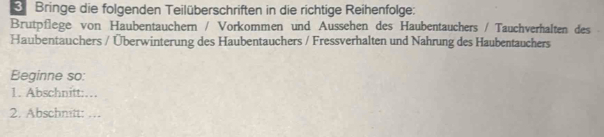 Bringe die folgenden Teilüberschriften in die richtige Reihenfolge: 
Brutpflege von Haubentauchern / Vorkommen und Aussehen des Haubentauchers / Tauchverhalten des 
Haubentauchers / Überwinterung des Haubentauchers / Fressverhalten und Nahrung des Haubentauchers 
Beginne so: 
1. Abschnitt:… 
2. Abschnitt: …