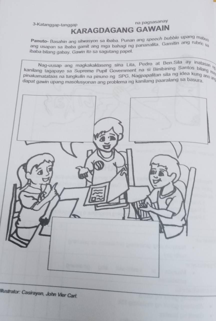 3-Katanggap-tanggap 
na pagsasanay 
KARAGDAGANG GAWAIN 
Panuto- Basahin ang sitwasyon sa ibaba. Punan ang speech bubble upang mabuo 
ang usapan sa ibaba gamit ang mga bahagi ng pananalita. Gamitin ang rubric sa 
ibaba bilang gabay. Gawin ito sa sagutang papel. 
Nag-uusap ang magkakaklaseng sina Lita, Pedro at Ben.Sila ay inatasan n 
kanilang tagapayo sa Supreme Pupil Government na si Binibining Santos bilang may 
pinakamatataas na tungkulin na pinuno ng SPG. Nagpapalitan sila ng idea kung ano an 
dapat gawin upang masolusyonan ang problema ng kanilang paaralang sa basura. 
Illustrator: Casirayan, John Vier Carl.