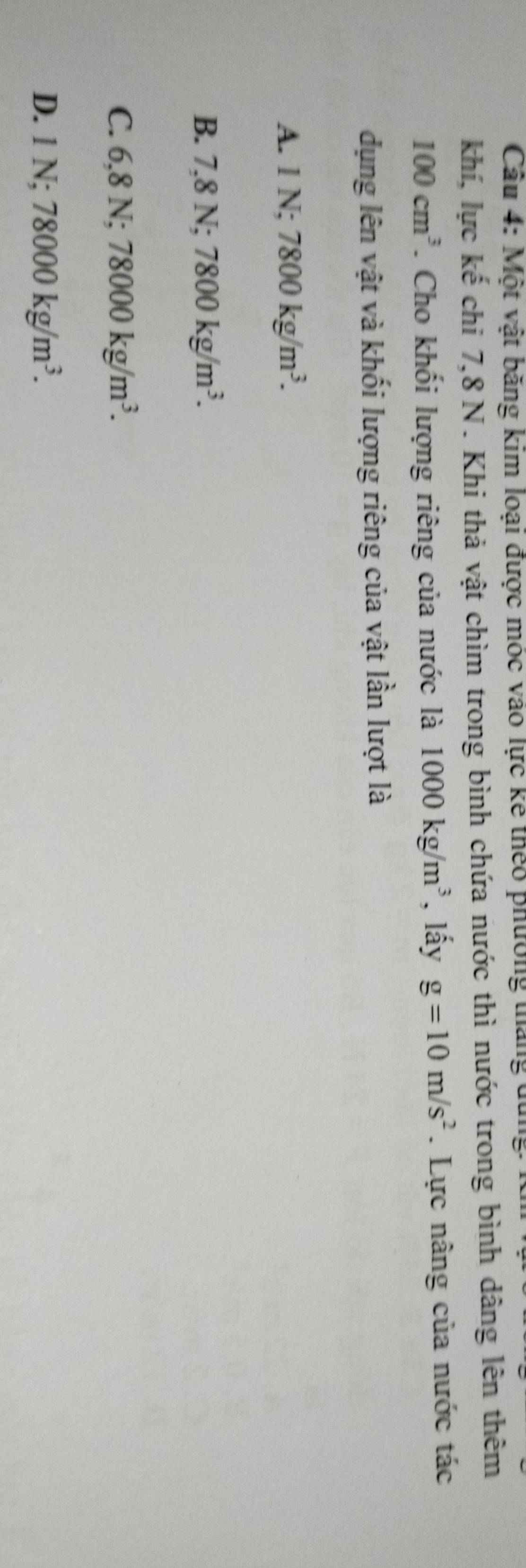 Cầu 4: Một vật băng kim loại được móc vào lực kế thêo phường tháng dùng 
khí, lực kế chỉ 7, 8 N. Khi thả vật chìm trong bình chứa nước thì nước trong bình dâng lên thêm
100cm^3. Cho khối lượng riêng của nước là 1000kg/m^3 , lấy g=10m/s^2. Lực nâng của nước tác
dụng lên vật và khối lượng riêng của vật lần lượt là
A. 1N; 7800kg/m^3.
B. 7,8N; 7800kg/m^3.
C. 6,8N; 78000kg/m^3.
D. 1N; 78000kg/m^3.