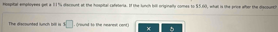 Hospital employees get a 11% discount at the hospital cafeteria. If the lunch bill originally comes to $5.60, what is the price after the discount? 
The discounted lunch bill is $□. (round to the nearest cent) 
×