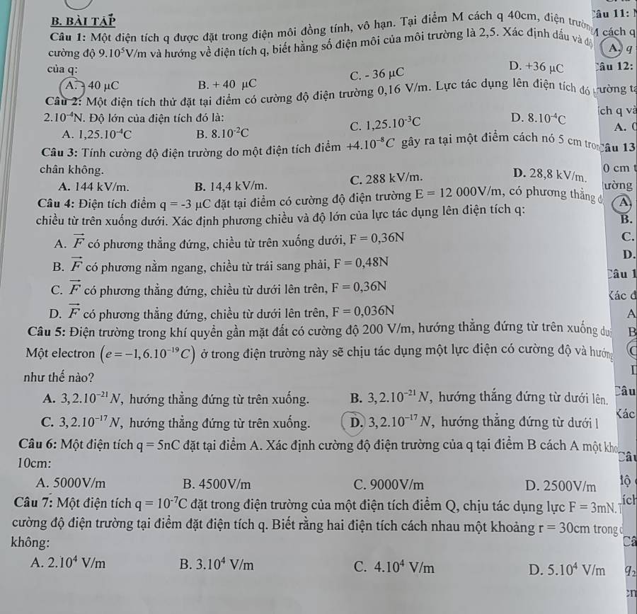 b. bài tap Câu 11:N
Câu 1: Một điện tích q được đặt trong điện môi đồng tính, vô hạn. Tại điểm M cách q 40cm, điện trường
cách q
cường độ 9.10^5V /m và hướng về điện tích q, biết hằng số điện môi của môi trường là 2,5. Xác định dấu và độ
A.q
của q:
D. +36 µC
C. - 36 µC Câu 12:
A. 40 µC B. + 40 µC
Câu 2: Một điện tích thử đặt tại điểm có cường độ điện trường 0,16 V/m. Lực tác dụng lên điện tích đó b ường t
2.10^(-4)N * Độ lớn của điện tích đó là: D. 8.10^(-4)C ích q và
A. 1,25.10^(-4)C B. 8.10^(-2)C
C. 1,25.10^(-3)C
A. C
Câu 3: Tính cường độ điện trường do một điện tích điểm +4.10^(-8)C gây ra tại một điểm cách nó 5 cm tro âu 13
chân không.
0 cm t
A. 144 kV/m. B. 14,4 kV/m. C. 288 kV/m.
D. 28,8 kV/m. lường
* Câu 4: Điện tích điểm q=-3 μC đặt tại điểm có cường độ điện trường E=12000V/m , có phương thắng đ A
chiều từ trên xuống dưới. Xác định phương chiều và độ lớn của lực tác dụng lên điện tích q:
B.
A. vector F có phương thẳng đứng, chiều từ trên xuống dưới, F=0,36N C.
D.
B. vector F có phương nằm ngang, chiều từ trái sang phải, F=0,48N Câu l
C. vector F có phương thẳng đứng, chiều từ dưới lên trên, F=0,36N Kác đ
D. vector F có phương thẳng đứng, chiều từ dưới lên trên, F=0,036N
A
Câu 5: Điện trường trong khí quyền gần mặt đất có cường độ 200 V/m, hướng thẳng đứng từ trên xuống dướ B
Một electron (e=-1,6.10^(-19)C) ở trong điện trường này sẽ chịu tác dụng một lực điện có cường độ và hướng C
như thế nào?
I
Câu
A. 3,2.10^(-21)N 7, hướng thẳng đứng từ trên xuống. B. 3,2.10^(-21)N , hướng thắng đứng từ dưới lên,
C. 3,2.10^(-17)N 7, hướng thẳng đứng từ trên xuống. D. 3,2.10^(-17)N , hướng thẳng đứng từ dưới Kác
Câu 6: Một điện tích q=5nC đặt tại điểm A. Xác định cường độ điện trường của q tại điểm B cách A một kho, Câu
10cm:
A. 5000V/m B. 4500V/m C. 9000V/m D. 2500V/m lộ
Câu 7: Một điện tích q=10^(-7)C đặt trong điện trường của một điện tích điểm Q, chịu tác dụng lực F=3mN. ích
a 
cường độ điện trường tại điểm đặt điện tích q. Biết rằng hai điện tích cách nhau một khoảng r=30cm trongd
không: Ca
A. 2.10^4V/m B. 3.10^4V/m C. 4.10^4V/m D. 5.10^4V/m q_2
cn