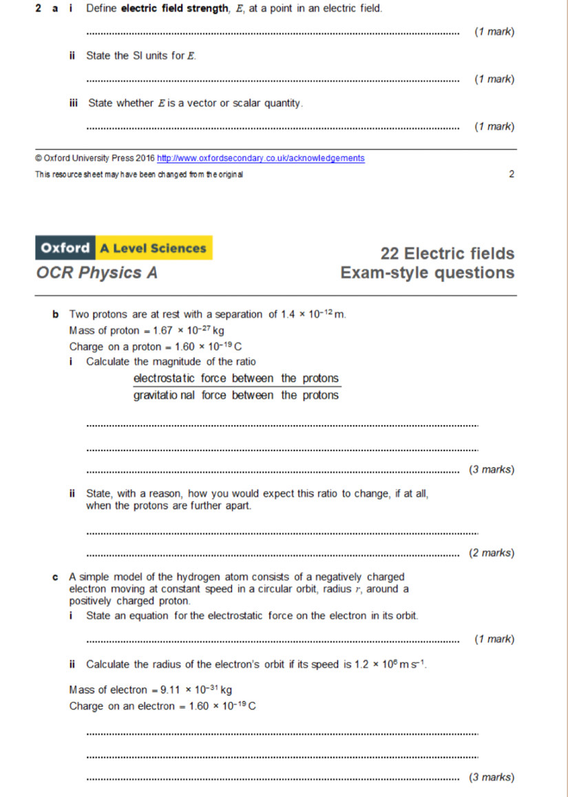 a i Define electric field strength, E, at a point in an electric field. 
_(1 mark) 
ii State the SI units for E. 
_(1 mark) 
ii State whether £ is a vector or scalar quantity. 
_(1 mark) 
_ 
© Oxford University Press 2016 http://www.oxfordsecondary.co.uk/acknowledgements 
This resource sheet may have been changed from the original 2 
Oxford A Level Sciences 22 Electric fields 
OCR Physics A Exam-style questions 
b Two protons are at rest with a separation of 1.4* 10^(-12)m. 
Mass of proton =1.67* 10^(-27)kg
Charge on a proton =1.60* 10^(-19)C
i Calculate the magnitude of the ratio 
electrostatic force between the protons 
gravitatio nal force between the protons 
_ 
_ 
_(3 marks) 
ii State, with a reason, how you would expect this ratio to change, if at all, 
when the protons are further apart. 
_ 
_(2 marks) 
c A simple model of the hydrogen atom consists of a negatively charged 
electron moving at constant speed in a circular orbit, radius r, around a 
positively charged proton. 
i State an equation for the electrostatic force on the electron in its orbit. 
_(1 mark) 
ii Calculate the radius of the electron's orbit if its speed is 1.2* 10^6ms^(-1). 
Mass of electron =9.11* 10^(-31)kg
Charge on an electron =1.60* 10^(-19)C
_ 
_ 
_(3 marks)