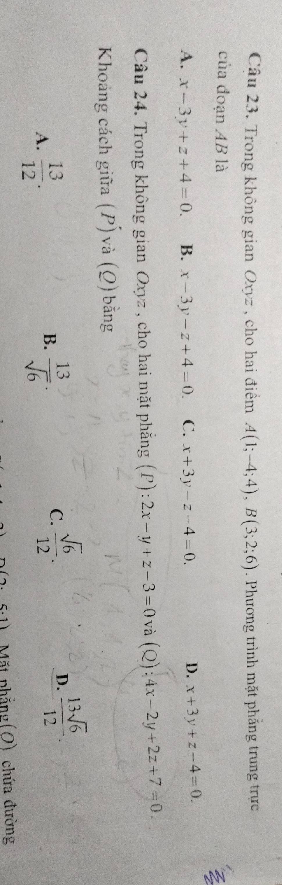 Trong không gian Oxyz , cho hai điểm A(1;-4;4), B(3;2;6). Phương trình mặt phăng trung trực
của đoạn AB là
A. x-3y+z+4=0. B. x-3y-z+4=0. C. x+3y-z-4=0.
D. x+3y+z-4=0. 
Câu 24. Trong không gian Oxyz , cho hai mặt phẳng (P): 2x-y+z-3=0 và (Q): 4x-2y+2z+7=0. 
Khoảng cách giữa (P) và (Q) bằng
A.  13/12 .
B.  13/sqrt(6) .
C.  sqrt(6)/12 .
D.  13sqrt(6)/12 . 
.1) Mặt phẳng(O) chứa đường