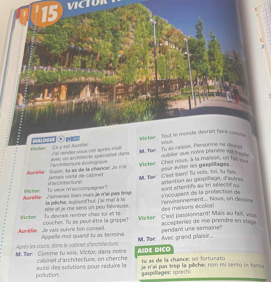 VICTOR 
Victor: Ça y est Aurélie! 
J'ai rendez-vous cet après-midi 
avec un architecte spécialisé dans M. Tor: Tu as raison. Persdevrait 
oublier que notre planète est fragile! 
l'architecture écologique. 
Aurélie: Super, tu as de la chance! Je n’ai Victor: Chez nous, à la maison, on fait tout 
jamais visité de cabinet pour éviter les gaspillages... 
d'architecture! M. Tor: C'est bien! Tu vois, toi, tu fais 
attention au gaspillage, d'autres 
Victor: Tu veux m'accompagner? 
Aurélie: J'aimerais bien mais je n’ai pas trop sont attentifs au tri sélectif ou 
s'occupent de la protection de 
la pêche, aujourd'hui: j'ai mal à la l'environnement... Nous, on dessine 
tête et je me sens un peu fiévreuse. 
des maisons écolos! 
Victor: Tu devrais rentrer chez toi et te 
coucher. Tu as peut-être la grippe? Victor: C'est passionnant! Mais au fait, vous 
accepteriez de me prendre en stage 
Aurélie: Je vais suivre ton conseil. 
Appelle-moi quand tu as terminé. pendant une semaine? 
Après les cours, dans le cabinet d'architecture. M. Tor: Avec grand plaisir... 
M. Tor: Comme tu vois, Victor, dans notre AIDE DICO 
cabinet d'architecture, on cherche tu as de la chance: sei fortunato 
aussi des solutions pour réduire la je n’ai pas trop la pêche: non mi sento in forma 
pollution. 
gaspillages: sprechi