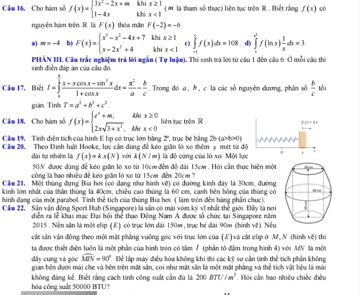 Cho hàm số f(x)=beginarrayl 3x^2-2x+mkhix≥ 1 1-4xkhix<1endarray. (m là tham số thực) liên tục trên R . Biết rằng f(x) có
nguyên hàm trên R là F(x) thỏa mãn F(-2)=-6.
a) m=-4. b) F(x)=beginarrayl x^3-x^2-4x+7 x-2x^2+4endarray. beginarrayr khix≥ 1 khix<1endarray c) ∈tlimits _(-1)^5f(x)dx=108 .d) ∈tlimits _1^((e^2))f(ln x) 1/x dx=3.
PHẢÀN III. Câu trắc nghiệm trả lời ngắn ( Tự luận). Thí sinh trả lời từ câu 1 đến câu 6. Ở mỗi câu thí
sinh điền đáp án của câu đó.
Câu 17. Biết I=∈tlimits _0^((frac π)2) (x+xcos x-sin^3x)/1+cos x dx= π^2/a - b/c . Trong đó a , b, c là các số nguyên dương, phân số  b/c  tối
giản, Tính T=a^2+b^2+c^2.
Câu 18. Cho hàm số f(x)=beginarrayl e^x+m,khix≥ 0 2xsqrt(3+x^2),khix<0endarray. liên tục trên R .
f(x)=kx
Câu 19. Tính diện tích của hình E lip có trục lớn bằng 2^a , trục bé bằng 2b(a>b>0)
Câu 20. Theo Định luật Hooke, lực cần dùng đễ kéo giãn lò xo thêm x mét từ độ
dài tự nhiên là f(x)=k.x(N) với k(N/m) là độ cứng của lò xo. Một lực 0 x +
50N được dùng để kéo giãn lò xo từ 10cm đến độ dài 15cm . Hỏi cần thực hiện một 
công là bao nhiêu đề kéo giãn lò xo từ 15cm đến 20cm ?
Câu 21. Một thùng đựng Bia hơi (có dạng như hình vẽ) có đường kính đáy là 30cm, đường
kính lớn nhất của thân thùng là 40cm, chiều cao thùng là 60 cm, cạnh bên hông của thùng có 
hình dạng của một parabol. Tính thể tích của thùng Bia hơi. ( làm tròn đến hàng phần chục).
Câu 22. Sân vận động Sport Hub (Singapore) là sân có mái vòm kỳ vĩ nhất thể giới. Đây là nơi
diễn ra lễ khai mạc Đại hội thể thao Đông Nam Á được tổ chức tại Singapore năm
2015 . Nền sân là một elip (E) có trục lớn dài 150m, trục bé dài 90m (hình vẽ). Nếu
cắt sân vận động theo một mặt phẳng vuông góc với trục lớn của (E) và cắt elip ở M,N (hình vẽ) thi
ta được thiết diện luôn là một phần của hình tròn có tâm / (phần tô đậm trong hình 4) với MN là một
dây cung và góc widehat MIN=90° Để lắp máy điều hòa không khí thì các kỹ sư cần tính hi tích phần không
gian bên dưới mái che và bên trên mặt sân, coi như mặt sân là một mặt phẳng và thể tích vật liệu là mái
không đáng kể, Biết rằng cách tính công suất cần đủ là 200BTU/m^3. Hỏi cần bao nhiêu chiếc điều
hòa công suất 50000 BTU?