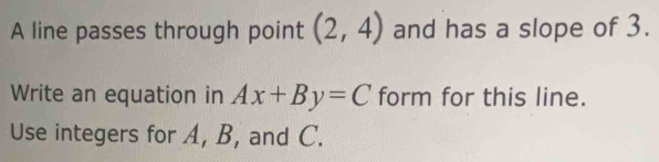 A line passes through point (2,4) and has a slope of 3. 
Write an equation in Ax+By=C form for this line. 
Use integers for A, B, and C.