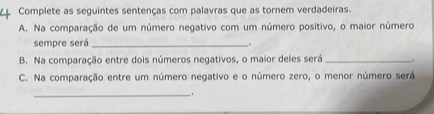 Complete as seguintes sentenças com palavras que as tornem verdadeiras. 
A. Na comparação de um número negativo com um número positivo, o maior número 
sempre será_ 
. 
B. Na comparação entre dois números negativos, o maior deles será_ . 
C. Na comparação entre um número negativo e o número zero, o menor número será 
_.