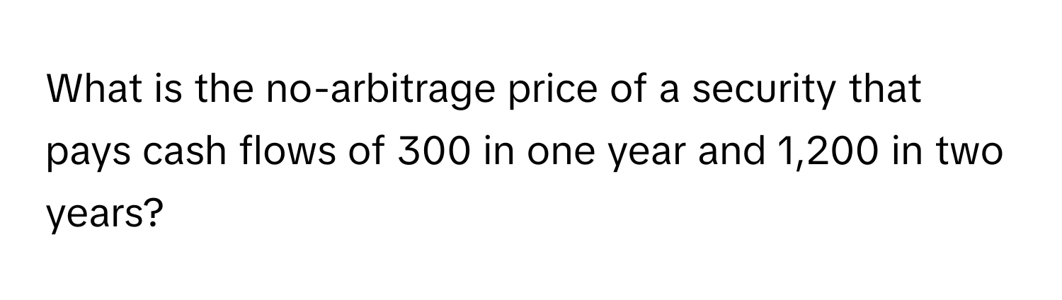 What is the no-arbitrage price of a security that pays cash flows of 300 in one year and 1,200 in two years?