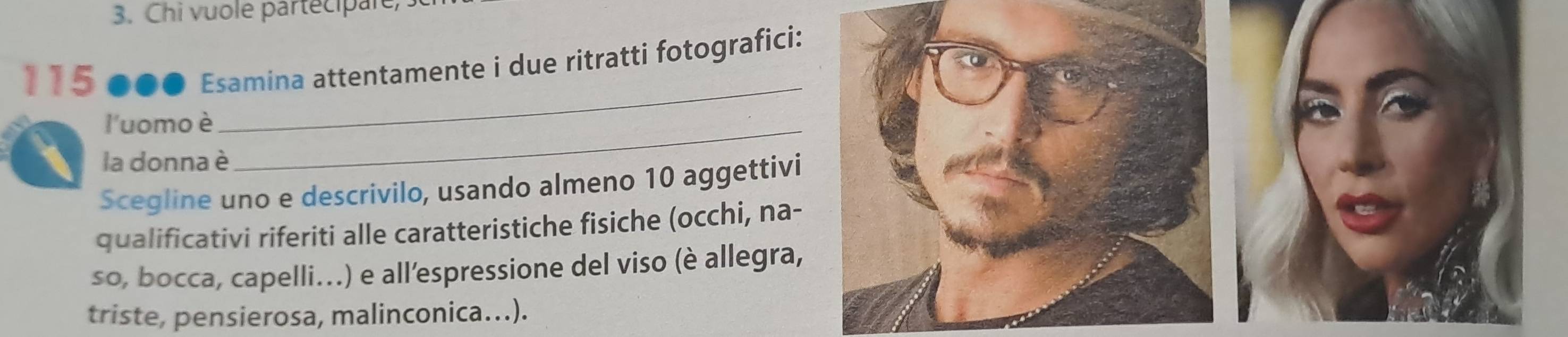 Chi vuole partecipare, 
115 ●●● Esamina attentamente i due ritratti fotografici: 
l'uomo è_ 
_ 
la donna è 
Scegline uno e descrivilo, usando almeno 10 aggettivi 
qualificativi riferiti alle caratteristiche fisiche (occhi, na- 
so, bocca, capelli...) e all’espressione del viso (è allegra, 
triste, pensierosa, malinconica...).