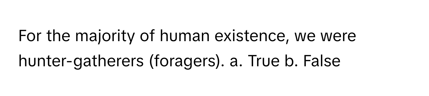 For the majority of human existence, we were hunter-gatherers (foragers). a. True b. False