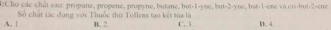 8:Cho các chất sau: propane, propene, propyne, butane, but -1 -yne, but -2 -yne, but -1 -ene và cis-but -2 -ene.
Số chất tác dụng với Thuốc thử Tollens tạo kết tủa là
A. 1 B. 2. C. 3. D. 4.