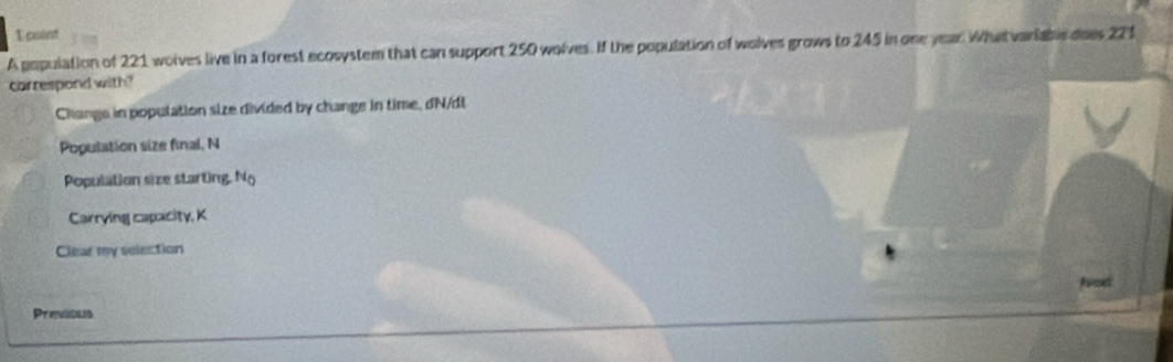 cuint
A population of 221 wolves live in a forest ecosystem that can support 250 wolves. If the population of wolves grows to 245 in one year. Whatvariable does 221
carrespond with?
Change in population size divided by change in time, dN/dt
Population size final, N
Population size starting. N_0
Carrying capacity, K
Clear my selection
Nod
Previcals