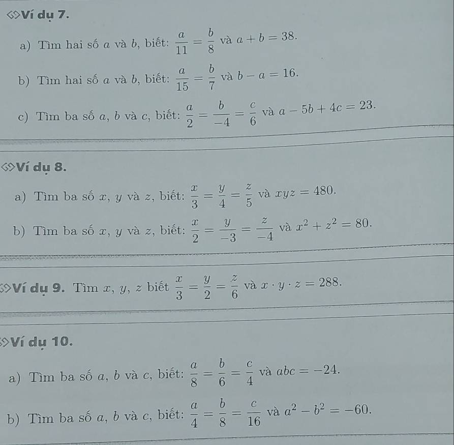 Ví dụ 7. 
a) Tìm hai số a và b, biết:  a/11 = b/8  và a+b=38. 
b) Tìm hai số a và b, biết:  a/15 = b/7  và b-a=16. 
c) Tìm ba số a, b và c, biết:  a/2 = b/-4 = c/6  và a-5b+4c=23. 
Ví dụ 8. 
a) Tìm ba số x, y và z, biết:  x/3 = y/4 = z/5  và xyz=480. 
b) Tìm ba số x, y và z, biết:  x/2 = y/-3 = z/-4  và x^2+z^2=80. 
9 >Ví dụ 9. Tìm x, y, z biết  x/3 = y/2 = z/6  và x· y· z=288. 
Ví dụ 10. 
a) Tìm ba số a, b và c, biết:  a/8 = b/6 = c/4  và abc=-24. 
b) Tìm ba số a, b và c, biết:  a/4 = b/8 = c/16  và a^2-b^2=-60.