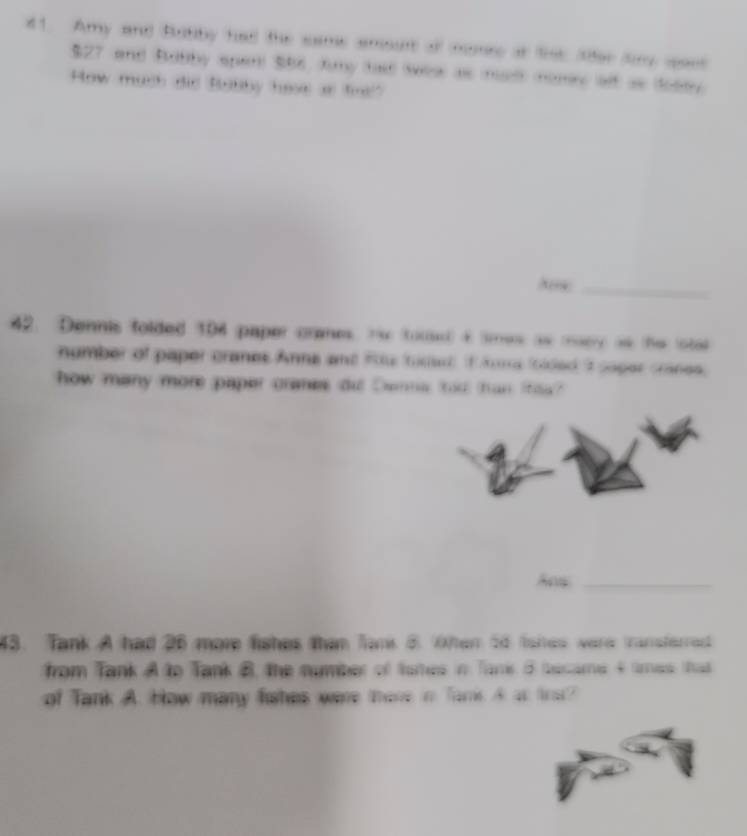 Amy and Botiby had the some amourt of momee at list tfer fry spaet
$27 and Butby spent $86, Juny had sew as mus osey alf as dosey 
How much did Babby hase as fnl" 
Ars_ 
42. Dennis folded 194 paper crmes. Hhe tous t smes as ey as the lota 
number of paper cranes Anne and Rhe tuder if Ama foided t saper cranes. 
how many more paper cranes di Denne too han ihoa? 
Ans_ 
43. Tank A had 26 more fishes than fan 3. Otem 54 fishes were tansferred 
from Tank A to Tank B, the number of tomes in Tari B became 4 tres. tat 
of Tank A. How many fahes were there i Tark A at tos?