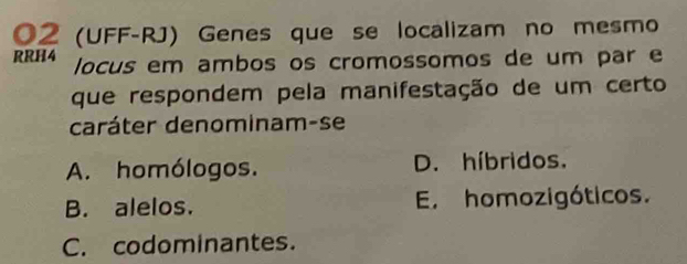 02 (UFF-RJ) Genes que se localizam no mesmo
RRH4 locus em ambos os cromossomos de um par e
que respondem pela manifestação de um certo
caráter denominam-se
A. homólogos. D. híbridos.
B. alelos. E. homozigóticos.
C. codominantes.