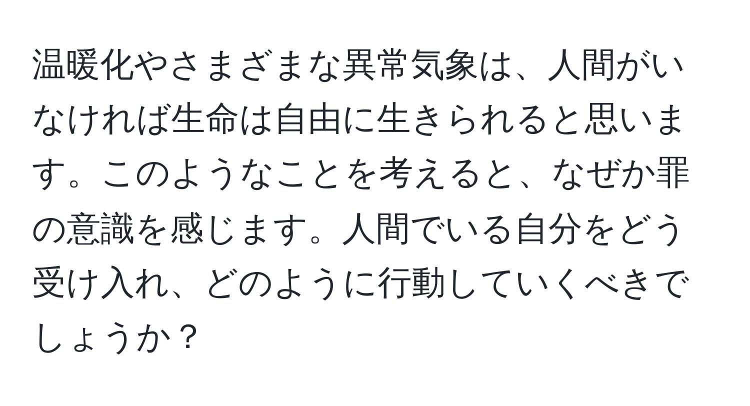 温暖化やさまざまな異常気象は、人間がいなければ生命は自由に生きられると思います。このようなことを考えると、なぜか罪の意識を感じます。人間でいる自分をどう受け入れ、どのように行動していくべきでしょうか？