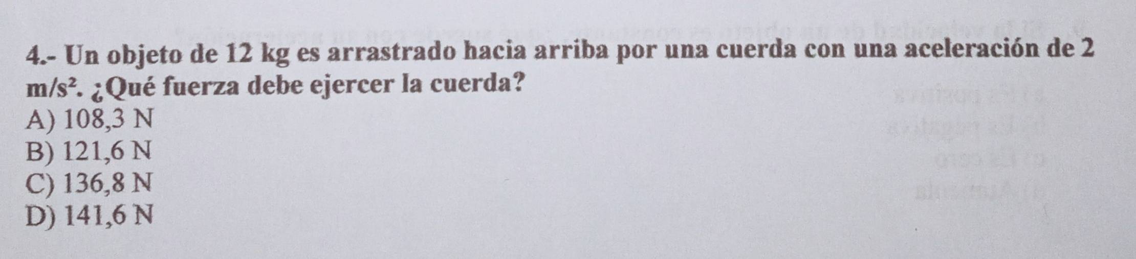 4.- Un objeto de 12 kg es arrastrado hacia arriba por una cuerda con una aceleración de 2
m/s^2 : ¿Qué fuerza debe ejercer la cuerda?
A) 108,3 N
B) 121,6 N
C) 136,8 N
D) 141,6 N