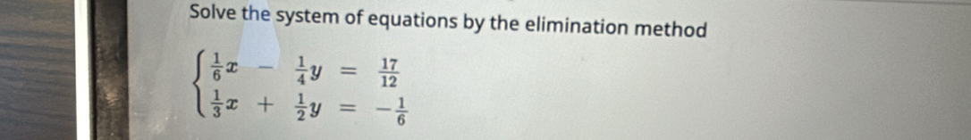 Solve the system of equations by the elimination method
beginarrayl  1/6 x- 1/4 y= 17/12   1/3 x+ 1/2 y=- 1/6 endarray.