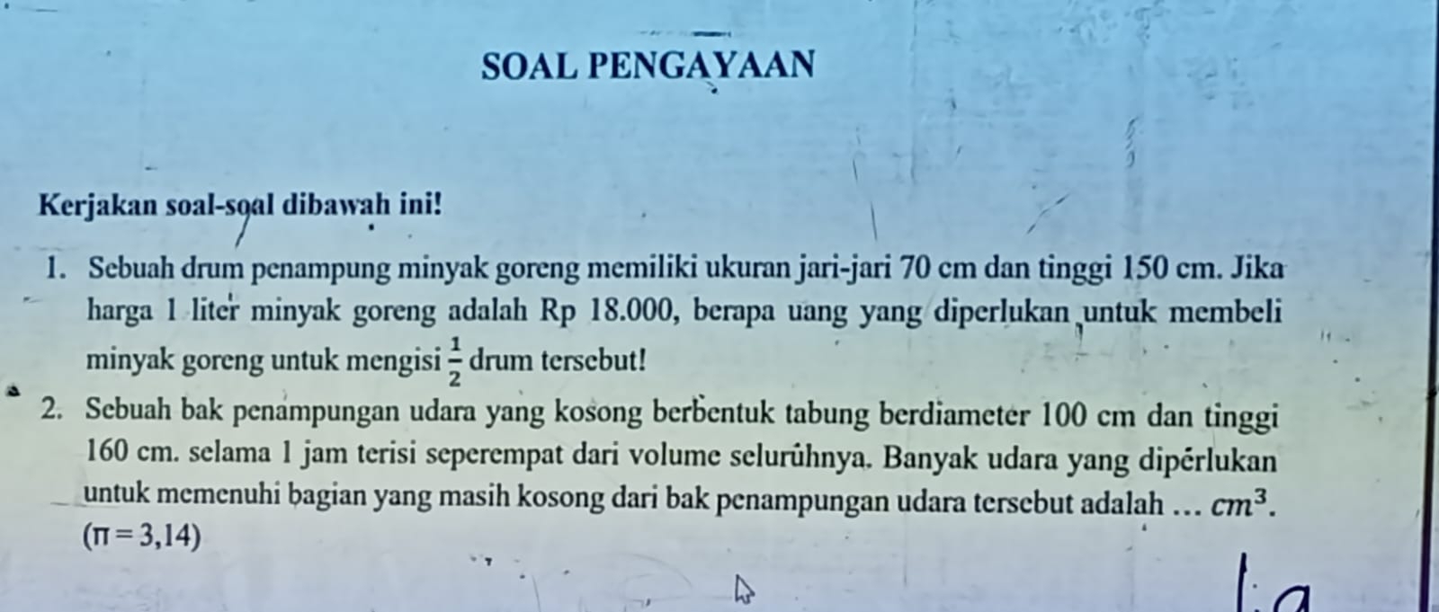 SOAL PENGAYAAN 
Kerjakan soal-s9al dibawah ini! 
1. Sebuah drum penampung minyak goreng memiliki ukuran jari-jari 70 cm dan tinggi 150 cm. Jika 
harga 1 liter minyak goreng adalah Rp 18.000, berapa uang yang diperlukan untuk membeli 
minyak goreng untuk mengisi  1/2  drum tersebut! 
2. Sebuah bak penampungan udara yang kosong berbentuk tabung berdiameter 100 cm dan tinggi
160 cm. selama 1 jam terisi seperempat dari volume selurühnya. Banyak udara yang dipérlukan 
untuk memenuhi bagian yang masih kosong dari bak penampungan udara tersebut adalah .. cm^3.
(π =3,14)