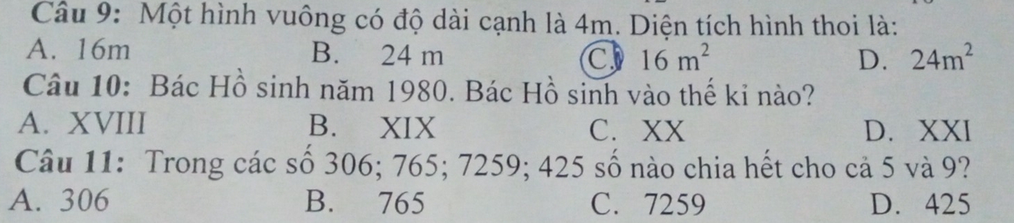 Một hình vuông có độ dài cạnh là 4m. Diện tích hình thoi là:
A. 16m B. 24 m C 16m^2 24m^2
D.
Câu 10: Bác Hồ sinh năm 1980. Bác Hồ sinh vào thế kỉ nào?
A. XVIII B. XIX D. XXI
C. XX
Câu 11: Trong các số 306; 765; 7259; 425 số nào chia hết cho cả 5 và 9?
A. 306 B. 765 C. 7259 D. 425