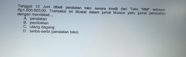 Tanggal 12 Juni dibeli peralatan toko secara kredit dari Toko “ MM ” sebesar
Rp1.500.000,00. Transaksi ini dicatat dalam jurnal khusus yaitu jurnal pembelian
dengan mendebet....
A. peralatan
B. pembelian
C. utang dagang
D. serba-serbi (peralatan toko)