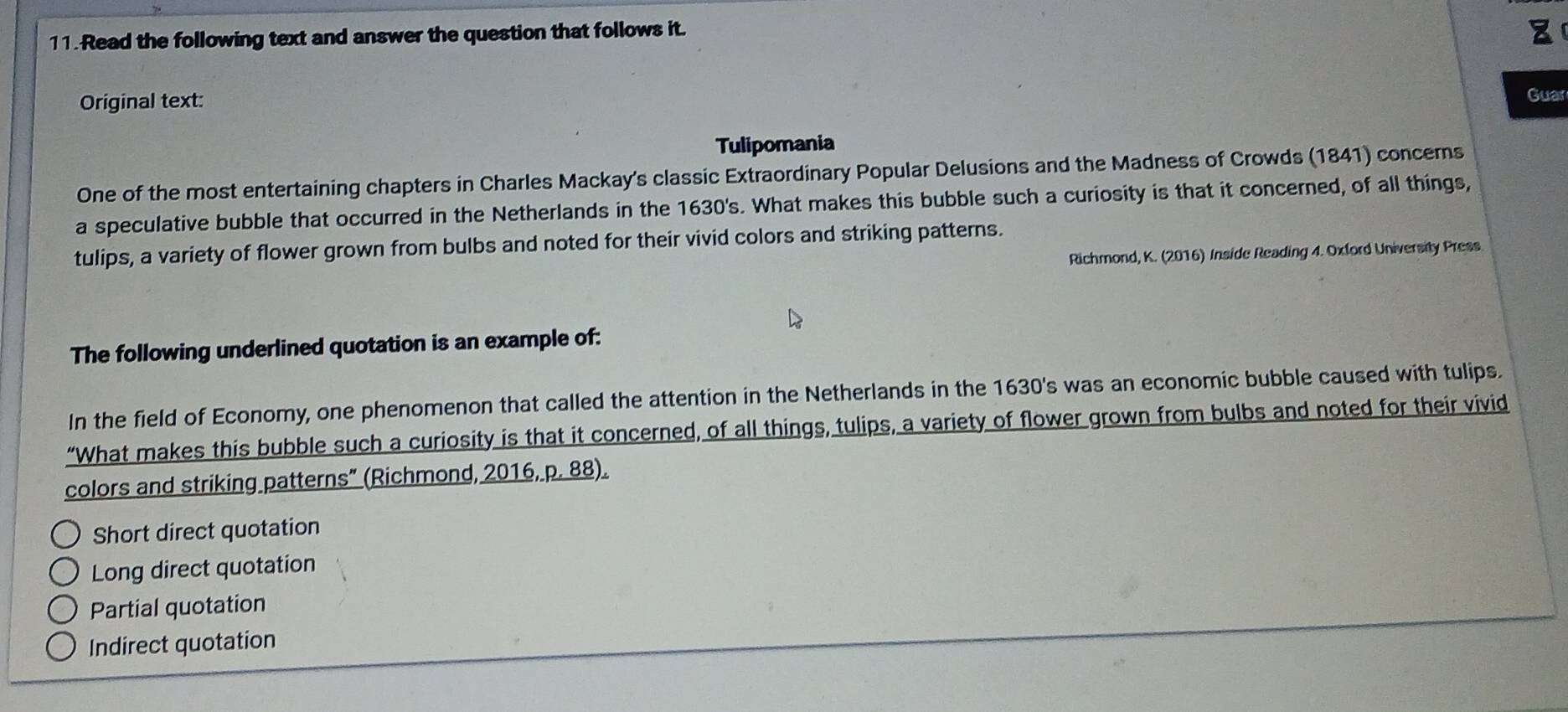 Read the following text and answer the question that follows it.
Original text: Guar
Tulipomania
One of the most entertaining chapters in Charles Mackay's classic Extraordinary Popular Delusions and the Madness of Crowds (1841) concerns
a speculative bubble that occurred in the Netherlands in the 1630's. What makes this bubble such a curiosity is that it concerned, of all things,
tulips, a variety of flower grown from bulbs and noted for their vivid colors and striking patterns.
Richmond, K. (2016) Inside Reading 4. Oxford University Press
The following underlined quotation is an example of:
In the field of Economy, one phenomenon that called the attention in the Netherlands in the 1630 's was an economic bubble caused with tulips.
“What makes this bubble such a curiosity is that it concerned, of all things, tulips, a variety of flower grown from bulbs and noted for their vivid
colors and striking patterns” (Richmond, 2016, p. 88).
Short direct quotation
Long direct quotation
Partial quotation
Indirect quotation