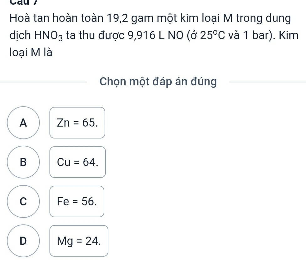 Cau
Hoà tan hoàn toàn 19, 2 gam một kim loại M trong dung
dịch HNO_3 ta thu được 9,916 L NO (025°C và 1 bar). Kim
loại M là
Chọn một đáp án đúng
A Zn=65.
B Cu=64.
C Fe =56.
D Mg=24.