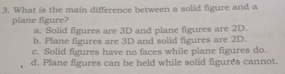 What is the main difference between a solid figure and a
plane figure?
a. Solid figures are 3D and plane figures are 2D.
b. Plane figures are 3D and solid figures are 2D.
c. Solid figures have no faces while plane figures do.
d. Plane figures can be held while solid figurés cannot.