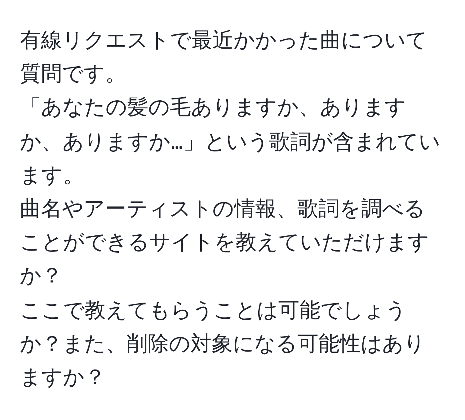 有線リクエストで最近かかった曲について質問です。  
「あなたの髪の毛ありますか、ありますか、ありますか…」という歌詞が含まれています。  
曲名やアーティストの情報、歌詞を調べることができるサイトを教えていただけますか？  
ここで教えてもらうことは可能でしょうか？また、削除の対象になる可能性はありますか？