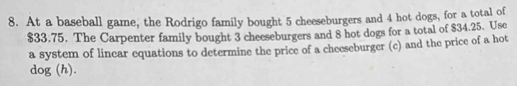 At a baseball game, the Rodrigo family bought 5 cheeseburgers and 4 hot dogs, for a total of
$33.75. The Carpenter family bought 3 cheeseburgers and 8 hot dogs for a total of $34.25. Use 
a system of linear equations to determine the price of a cheeseburger (c) and the price of a hot 
dog (h).