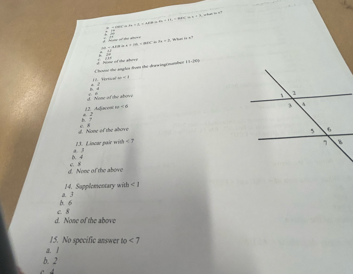 is x+3 what is x?
9. < DB is 5x+2, is 4x+11,
a 16
b. 20
c. 2.
d. None of the above
0. x+10, is 5x+2 , What is x?
é
a. 12
b. 29
c. 135
d. None of the above
Choose the angles from the drawing(number 11-20)
11. Vertical to<1</tex>
a. 2
b. 4
c. 6
d. None of the above
12. Adjacent to<6</tex>
a. 2
b. 7
c. 8
d. None of the above
13. Linear pair with <7</tex>
a. 3
b. 4
c. 8
d. None of the above
14. Supplementary with <1</tex>
a. 3
b. 6
c. 8
d. None of the above
15. No specific answer to <7</tex>
a. l
b. 2
c 4