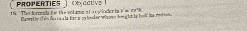 PROPERTIES Objective I 
15. The formula for the volume of a cylinder is V=π r^3h. 
Rewrite this formula for a cylinder whose height is half its radius.