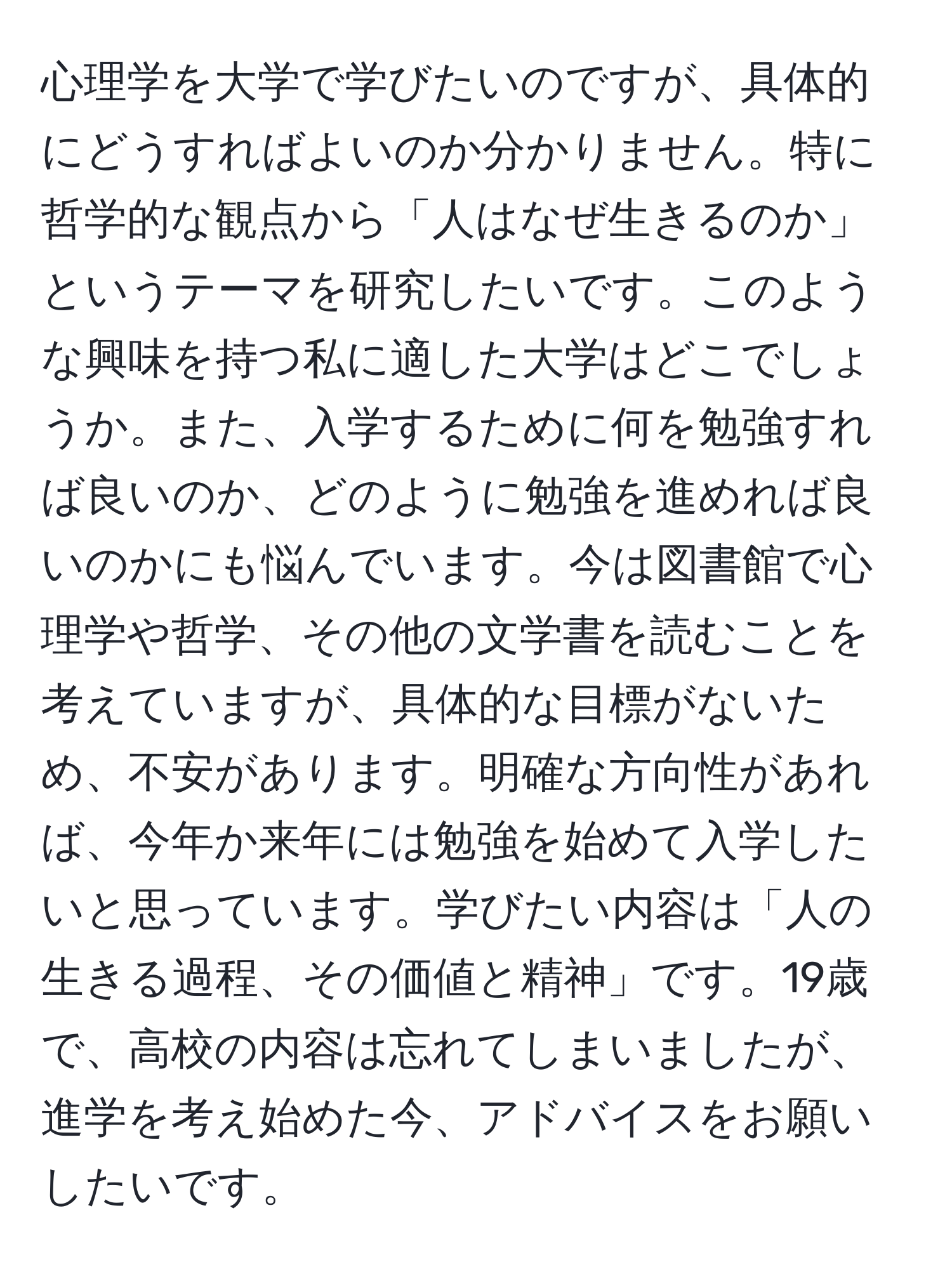 心理学を大学で学びたいのですが、具体的にどうすればよいのか分かりません。特に哲学的な観点から「人はなぜ生きるのか」というテーマを研究したいです。このような興味を持つ私に適した大学はどこでしょうか。また、入学するために何を勉強すれば良いのか、どのように勉強を進めれば良いのかにも悩んでいます。今は図書館で心理学や哲学、その他の文学書を読むことを考えていますが、具体的な目標がないため、不安があります。明確な方向性があれば、今年か来年には勉強を始めて入学したいと思っています。学びたい内容は「人の生きる過程、その価値と精神」です。19歳で、高校の内容は忘れてしまいましたが、進学を考え始めた今、アドバイスをお願いしたいです。