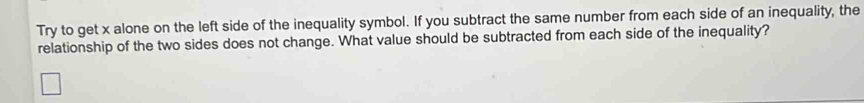 Try to get x alone on the left side of the inequality symbol. If you subtract the same number from each side of an inequality, the 
relationship of the two sides does not change. What value should be subtracted from each side of the inequality?