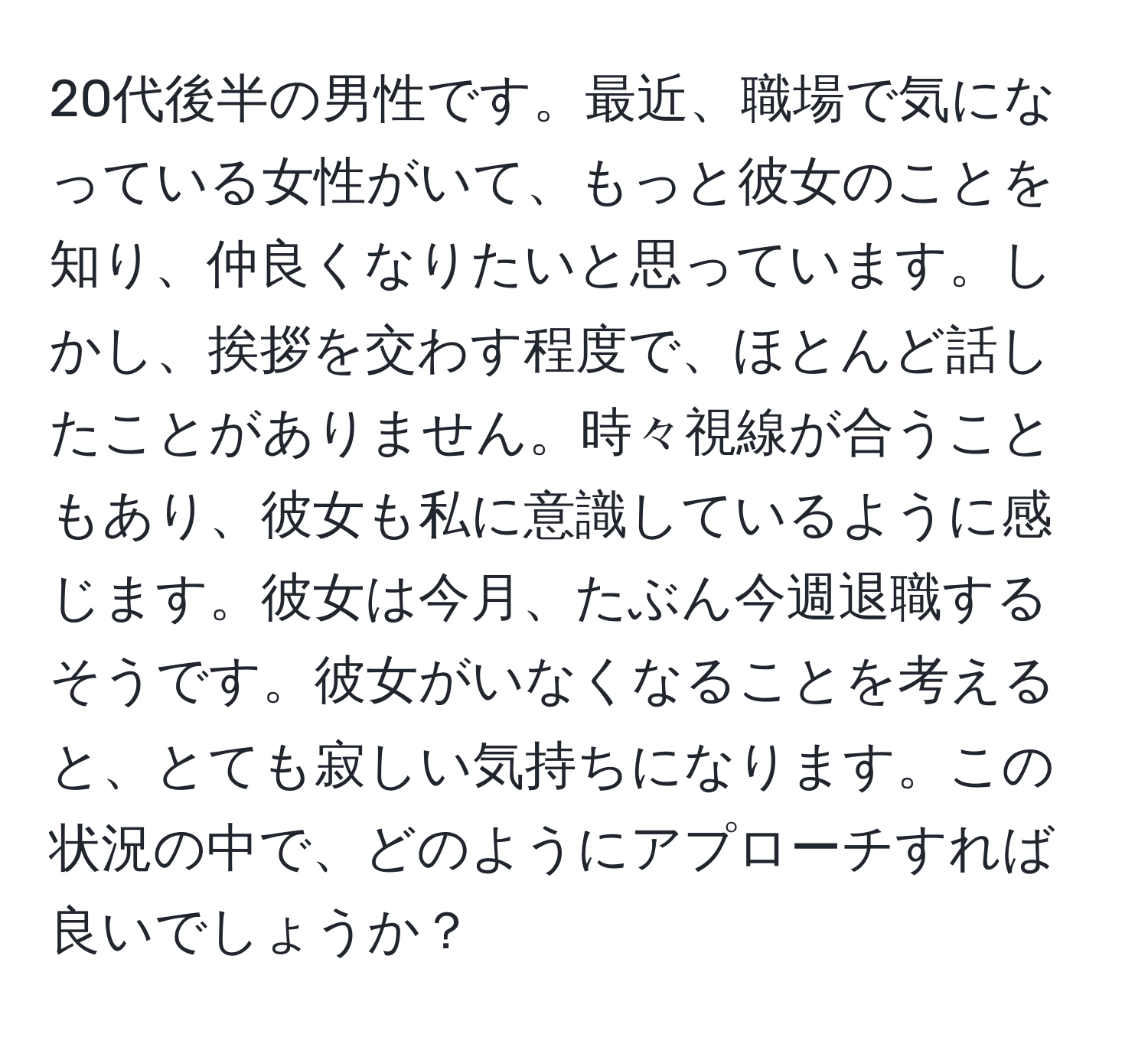 20代後半の男性です。最近、職場で気になっている女性がいて、もっと彼女のことを知り、仲良くなりたいと思っています。しかし、挨拶を交わす程度で、ほとんど話したことがありません。時々視線が合うこともあり、彼女も私に意識しているように感じます。彼女は今月、たぶん今週退職するそうです。彼女がいなくなることを考えると、とても寂しい気持ちになります。この状況の中で、どのようにアプローチすれば良いでしょうか？