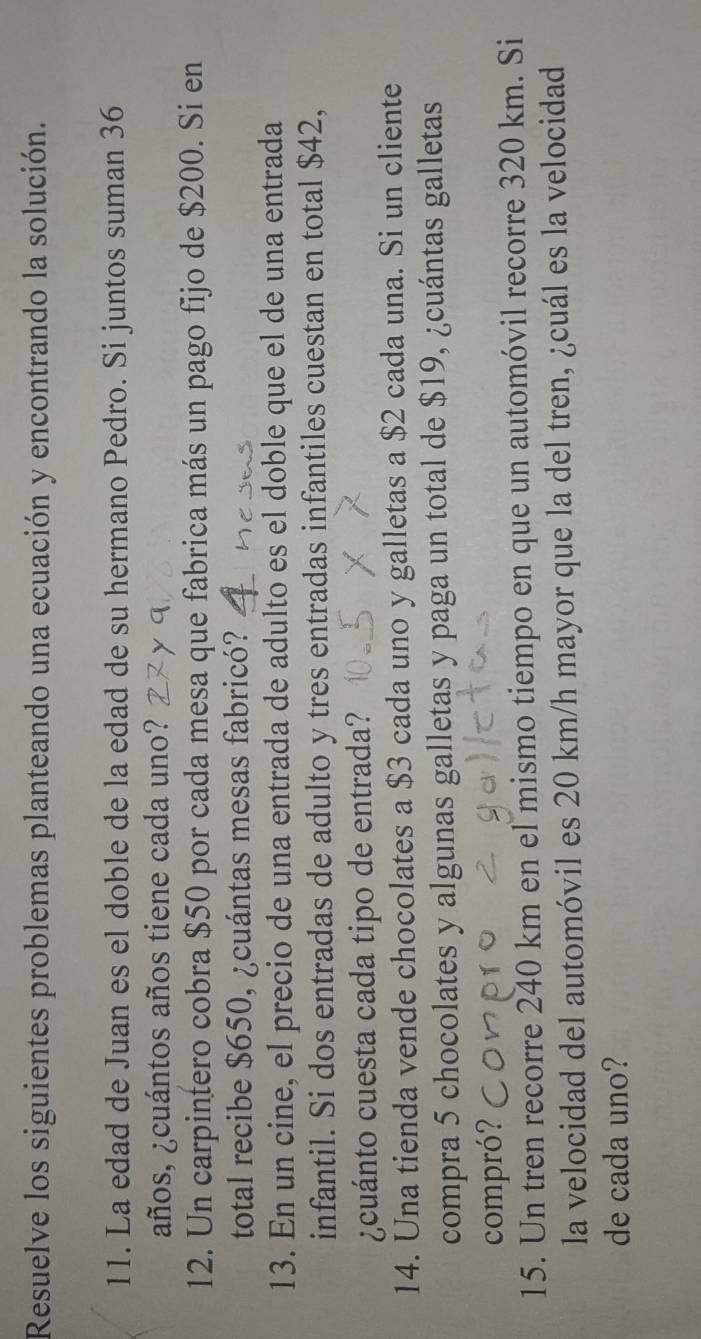 Resuelve los siguientes problemas planteando una ecuación y encontrando la solución. 
11. La edad de Juan es el doble de la edad de su hermano Pedro. Si juntos suman 36
años, ¿cuántos años tiene cada uno? 
12. Un carpintero cobra $50 por cada mesa que fabrica más un pago fijo de $200. Si en 
total recibe $650, ¿cuántas mesas fabricó? 
13. En un cine, el precio de una entrada de adulto es el doble que el de una entrada 
infantil. Si dos entradas de adulto y tres entradas infantiles cuestan en total $42, 
¿cuánto cuesta cada tipo de entrada? 
14. Una tienda vende chocolates a $3 cada uno y galletas a $2 cada una. Si un cliente 
compra 5 chocolates y algunas galletas y paga un total de $19, ¿cuántas galletas 
compró? 
15. Un tren recorre 240 km en el mismo tiempo en que un automóvil recorre 320 km. Si 
la velocidad del automóvil es 20 km/h mayor que la del tren, ¿cuál es la velocidad 
de cada uno?